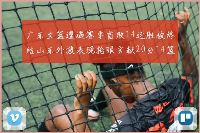 广东女篮遭遇赛季首败14连胜被终结山东外援表现抢眼贡献20分14篮板5助攻