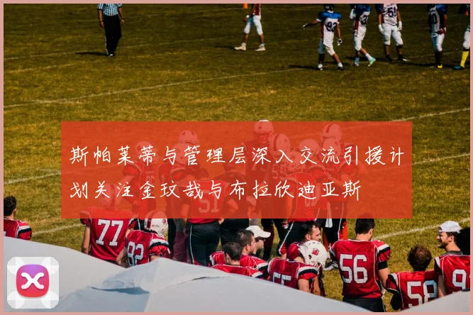 斯帕莱蒂与管理层深入交流引援计划关注金玟哉与布拉欣迪亚斯