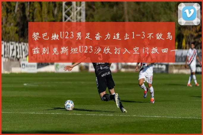 黎巴嫩U23男足奋力追击1-3不敌乌兹别克斯坦U23沙欣打入空门扳回一城