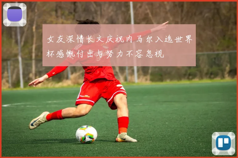 女友深情长文庆祝内马尔入选世界杯感慨付出与努力不容忽视