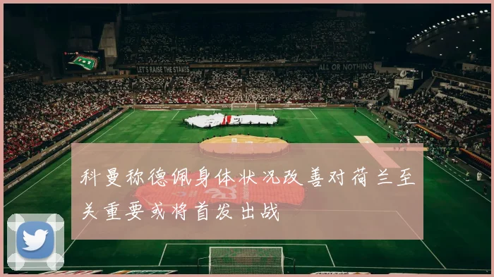 科曼称德佩身体状况改善对荷兰至关重要或将首发出战