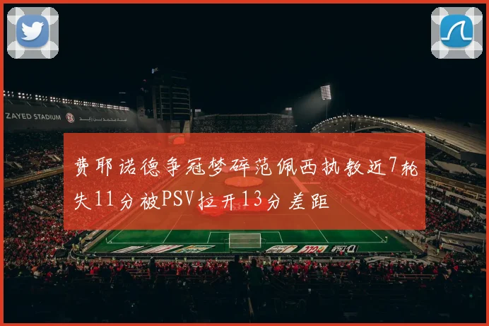 费耶诺德争冠梦碎范佩西执教近7轮失11分被PSV拉开13分差距