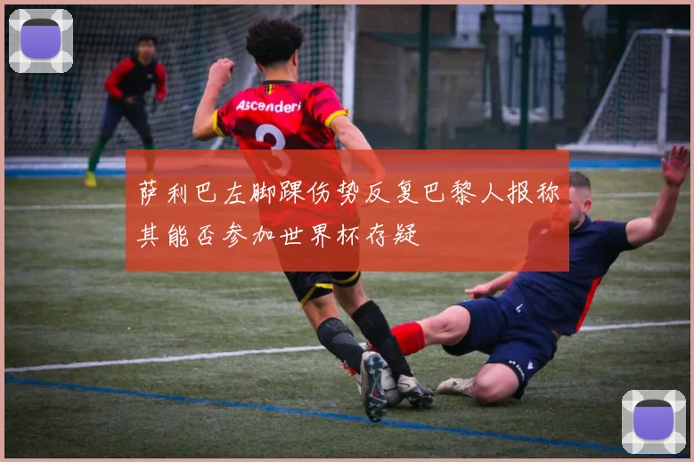 萨利巴左脚踝伤势反复巴黎人报称其能否参加世界杯存疑