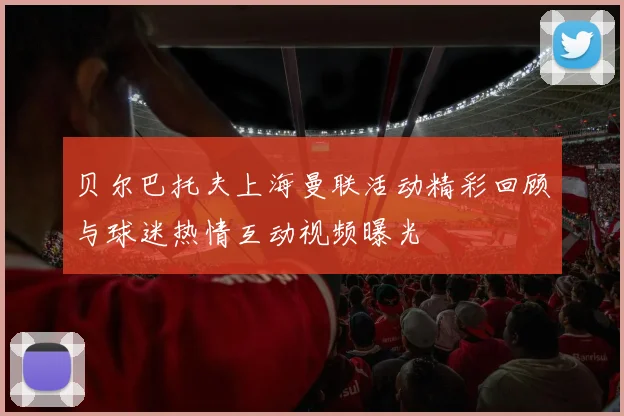 贝尔巴托夫上海曼联活动精彩回顾与球迷热情互动视频曝光