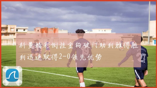 科曼精彩倒挂金钩破门助利雅得胜利迅速取得2-0领先优势