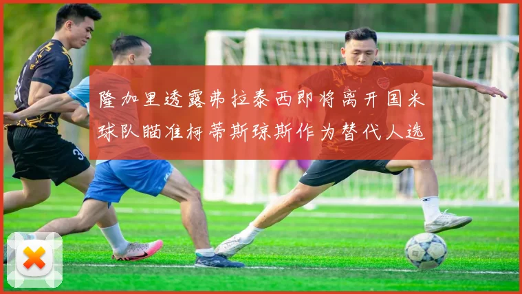隆加里透露弗拉泰西即将离开国米球队瞄准柯蒂斯琼斯作为替代人选