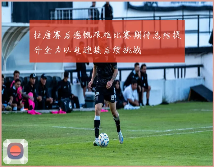 拉唐赛后感慨艰难比赛期待总结提升全力以赴迎接后续挑战