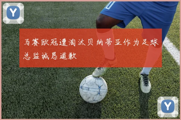 马赛欧冠遭淘汰贝纳蒂亚作为足球总监诚恳道歉