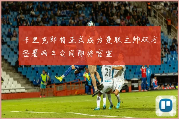卡里克即将正式成为曼联主帅双方签署两年合同即将官宣