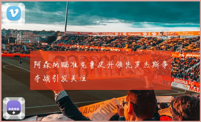 阿森纳瞄准克鲁皮并领先罗杰斯争夺战引发关注