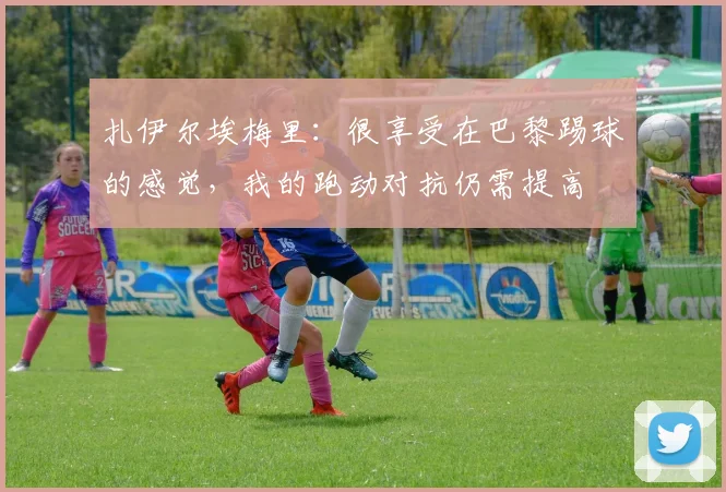 扎伊尔埃梅里：很享受在巴黎踢球的感觉，我的跑动对抗仍需提高
