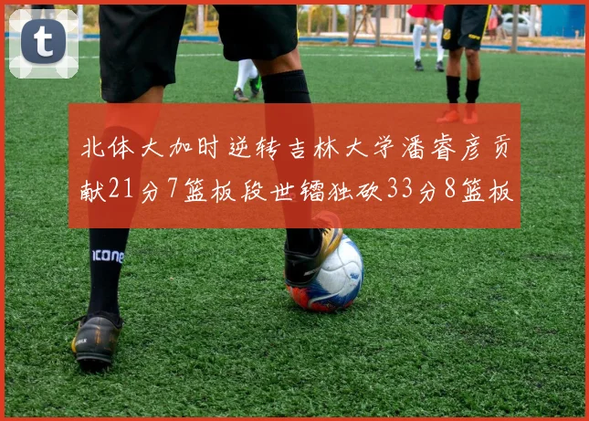北体大加时逆转吉林大学潘睿彦贡献21分7篮板段世镭独砍33分8篮板表现抢眼