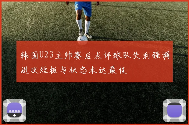 韩国U23主帅赛后点评球队失利强调进攻短板与状态未达最佳