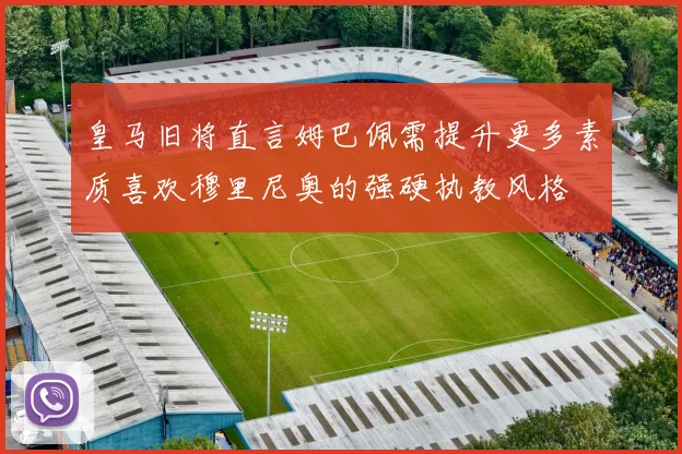 皇马旧将直言姆巴佩需提升更多素质喜欢穆里尼奥的强硬执教风格