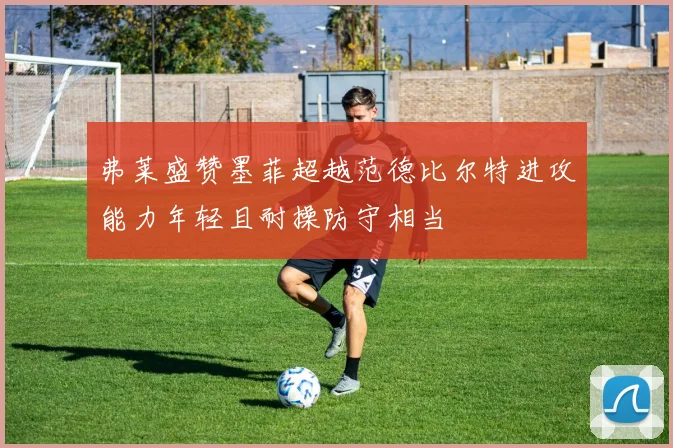 弗莱盛赞墨菲超越范德比尔特进攻能力年轻且耐操防守相当