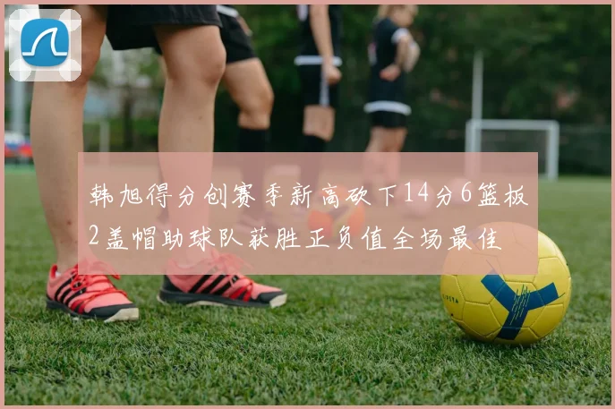 韩旭得分创赛季新高砍下14分6篮板2盖帽助球队获胜正负值全场最佳
