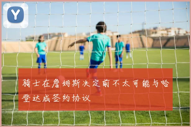 骑士在詹姆斯决定前不太可能与哈登达成签约协议