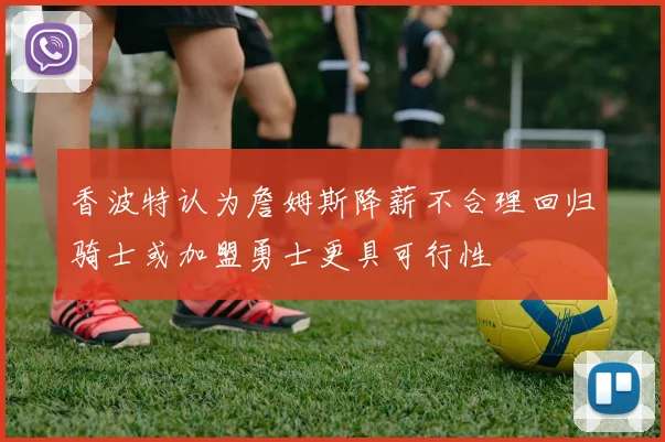 香波特认为詹姆斯降薪不合理回归骑士或加盟勇士更具可行性