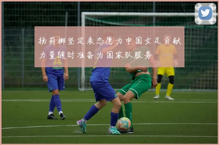 杨莉娜坚定表态愿为中国女足贡献力量随时准备为国家队服务